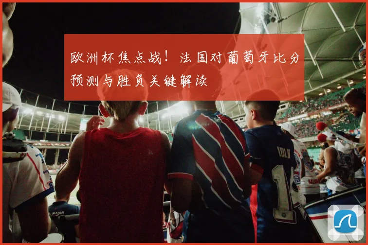 欧洲杯焦点战！法国对葡萄牙比分预测与胜负关键解读