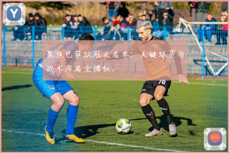 聚焦巴萨欧冠大名单：关键球员与战术布局全揭秘。