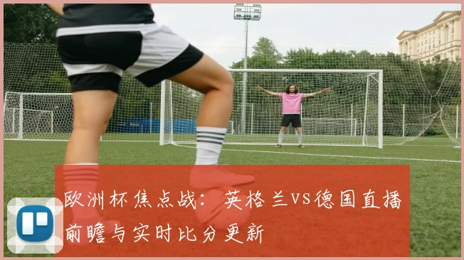 欧洲杯焦点战:英格兰vs德国直播前瞻与实时比分更新