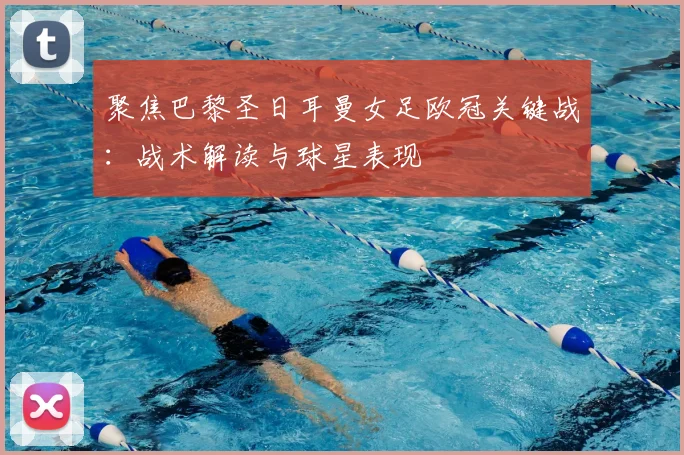 聚焦巴黎圣日耳曼女足欧冠关键战：战术解读与球星表现