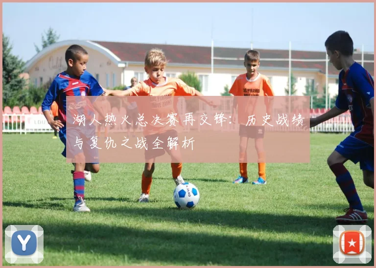 湖人热火总决赛再交锋：历史战绩与复仇之战全解析