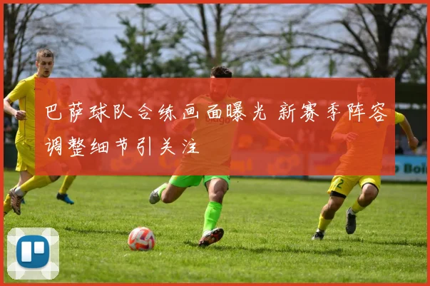 巴萨球队合练画面曝光 新赛季阵容调整细节引关注