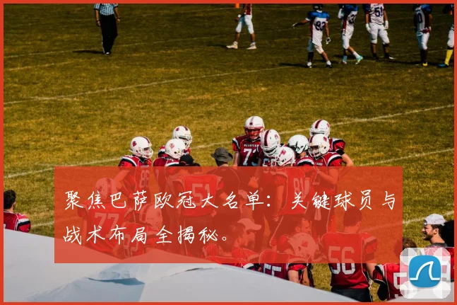 聚焦巴萨欧冠大名单：关键球员与战术布局全揭秘。