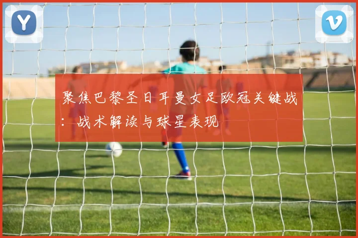 聚焦巴黎圣日耳曼女足欧冠关键战：战术解读与球星表现