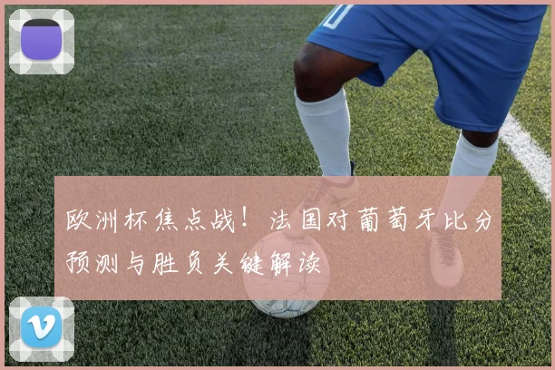 欧洲杯焦点战！法国对葡萄牙比分预测与胜负关键解读